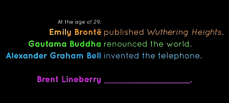 At the age of 29: Emily Bronte published Wuthering Heights, Gautama Buddha renounced the world, and Alexander Graham Bell invented the telephone. What will Brent Lineberry Do?